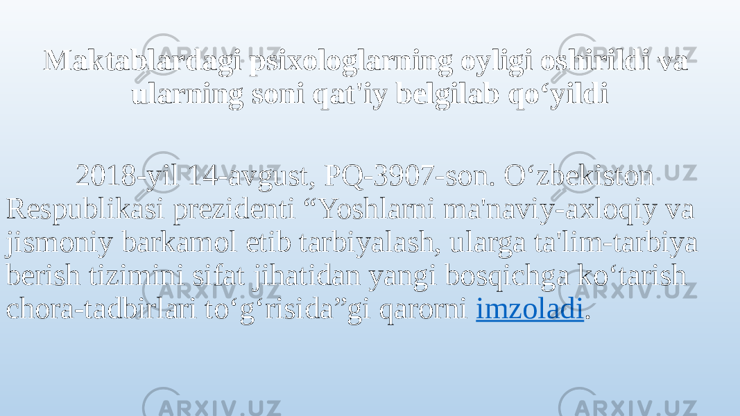  Maktablardagi psixologlarning oyligi oshirildi va ularning soni qat&#39;iy belgilab qo‘yildi 2018-yil 14-avgust, PQ-3907-son. O‘zbekiston Respublikasi prezidenti “Yoshlarni ma&#39;naviy-axloqiy va jismoniy barkamol etib tarbiyalash, ularga ta&#39;lim-tarbiya berish tizimini sifat jihatidan yangi bosqichga ko‘tarish chora-tadbirlari to‘g‘risida”gi qarorni  imzoladi . 