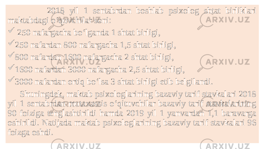  2018 yil 1 sentabrdan boshlab psixolog shtat birliklari maktabdagi o‘quvchilar soni:  250 nafargacha bo‘lganda 1 shtat birligi,  250 nafardan 800 nafargacha 1,5 shtat birligi,  800 nafardan 1600 nafargacha 2 shtat birligi,  1600 nafardan 3000 nafargacha 2,5 shtat birligi,  3000 nafardan ortiq bo‘lsa 3 shtat birligi etib belgilandi. Shuningdek, maktab psixologlarining bazaviy tarif stavkalari 2018 yil 1 sentabrdan mutaxassis o‘qituvchilar bazaviy tarif stavkalarining 90 foiziga tenglashtirildi hamda 2019 yil 1 yanvardan 1,1 baravarga oshirildi. Natijada maktab psixologlarining bazaviy tarif stavkalari 96 foizga oshdi. 