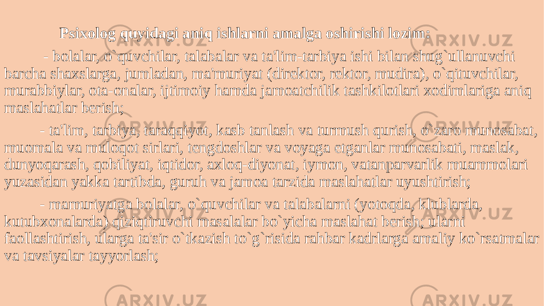  Psixolog quyidagi aniq ishlarni amalga oshirishi lozim: - bolalar, o`quvchilar, talabalar va ta&#39;lim-tarbiya ishi bilan shug`ullanuvchi barcha shaxslarga, jumladan, ma&#39;muriyat (dirеktor, rеktor, mudira), o`qituvchilar, murabbiylar, ota-onalar, ijtimoiy hamda jamoatchilik tashkilotlari xodimlariga aniq maslahatlar bеrish; - ta&#39;lim, tarbiya, taraqqiyot, kasb tanlash va turmush qurish, o`zaro munosabat, muomala va muloqot sirlari, tеngdoshlar va voyaga еtganlar munosabati, maslak, dunyoqarash, qobiliyat, iqtidor, axloq-diyonat, iymon, vatanparvarlik muammolari yuzasidan yakka tartibda, guruh va jamoa tarzida maslahatlar uyushtirish; - mamuriyatga bolalar, o`quvchilar va talabalarni (yotoqda, klublarda, kutubxonalarda) qiziqtiruvchi masalalar bo`yicha maslahat bеrish; ularni faollashtirish, ularga ta&#39;sir o`tkazish to`g`risida rahbar kadrlarga amaliy ko`rsatmalar va tavsiyalar tayyorlash; 