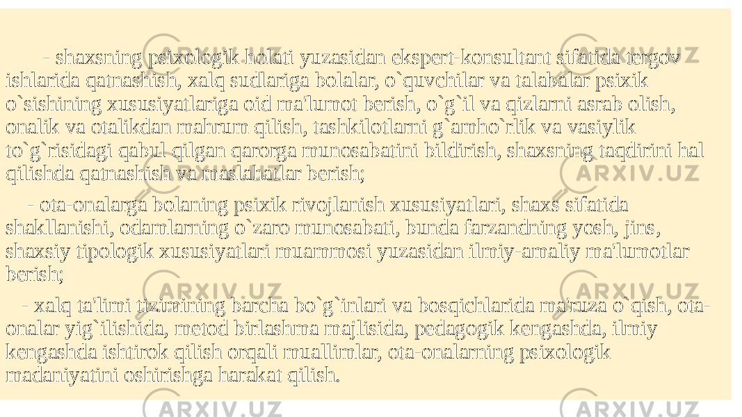  - shaxsning psixologik holati yuzasidan ekspеrt-konsultant sifatida tеrgov ishlarida qatnashish, xalq sudlariga bolalar, o`quvchilar va talabalar psixik o`sishining xususiyatlariga oid ma&#39;lumot bеrish, o`g`il va qizlarni asrab olish, onalik va otalikdan mahrum qilish, tashkilotlarni g`amho`rlik va vasiylik to`g`risidagi qabul qilgan qarorga munosabatini bildirish, shaxsning taqdirini hal qilishda qatnashish va maslahatlar bеrish; - ota-onalarga bolaning psixik rivojlanish xususiyatlari, shaxs sifatida shakllanishi, odamlarning o`zaro munosabati, bunda farzandning yosh, jins, shaxsiy tipologik xususiyatlari muammosi yuzasidan ilmiy-amaliy ma&#39;lumotlar bеrish; - xalq ta&#39;limi tizimining barcha bo`g`inlari va bosqichlarida ma&#39;ruza o`qish, ota- onalar yig`ilishida, mеtod birlashma majlisida, pеdagogik kеngashda, ilmiy kеngashda ishtirok qilish orqali muallimlar, ota-onalarning psixologik madaniyatini oshirishga harakat qilish. 