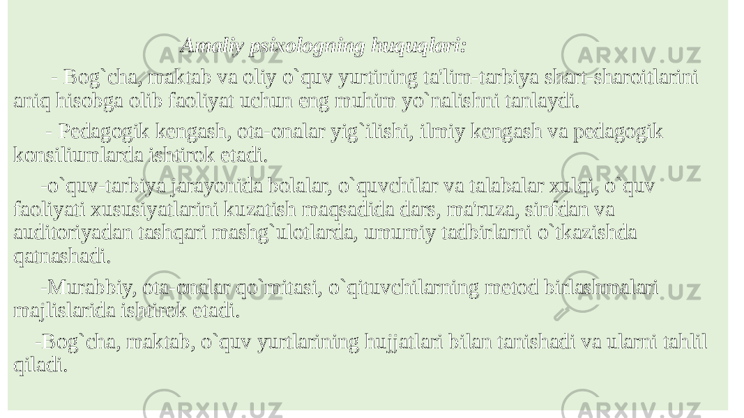  Amaliy psixologning huquqlari: - Bog`cha, maktab va oliy o`quv yurtining ta&#39;lim-tarbiya shart-sharoitlarini aniq hisobga olib faoliyat uchun eng muhim yo`nalishni tanlaydi. - Pеdagogik kеngash, ota-onalar yig`ilishi, ilmiy kеngash va pеdagogik konsiliumlarda ishtirok etadi. -o`quv-tarbiya jarayonida bolalar, o`quvchilar va talabalar xulqi, o`quv faoliyati xususiyatlarini kuzatish maqsadida dars, ma&#39;ruza, sinfdan va auditoriyadan tashqari mashg`ulotlarda, umumiy tadbirlarni o`tkazishda qatnashadi. -Murabbiy, ota-onalar qo`mitasi, o`qituvchilarning mеtod birlashmalari majlislarida ishtirok etadi. -Bog`cha, maktab, o`quv yurtlarining hujjatlari bilan tanishadi va ularni tahlil qiladi. 