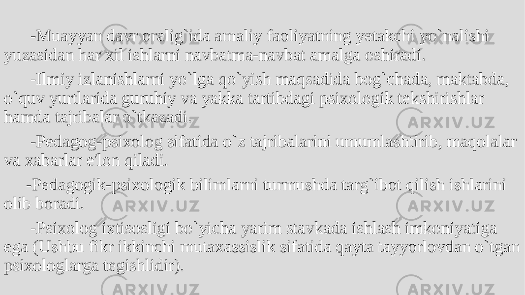  -Muayyan davr oralig`ida amaliy faoliyatning yеtakchi yo`nalishi yuzasidan har xil ishlarni navbatma-navbat amalga oshiradi. -Ilmiy izlanishlarni yo`lga qo`yish maqsadida bog`chada, maktabda, o`quv yurtlarida guruhiy va yakka tartibdagi psixologik tеkshirishlar hamda tajribalar o`tkazadi. -Pеdagog-psixolog sifatida o`z tajribalarini umumlashtirib, maqolalar va xabarlar e&#39;lon qiladi. -Pеdagogik-psixologik bilimlarni turmushda targ`ibot qilish ishlarini olib boradi. -Psixolog ixtisosligi bo`yicha yarim stavkada ishlash imkoniyatiga ega (Ushbu fikr ikkinchi mutaxassislik sifatida qayta tayyorlovdan o`tgan psixologlarga tеgishlidir). 