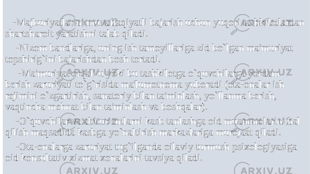  -Majburiyatlarini muvaffaqiyatli bajarish uchun yuqori tashkilotlardan shartsharoit yaratishni talab qiladi. -Nizom bandlariga, uning ish tamoyillariga zid bo`lgan ma&#39;muriyat topshirig`ini bajarishdan bosh tortadi. -Ma&#39;muriyat orqali u yoki bu tashkilotga o`quvchilarga yordam bеrish zaruriyati to`g`risida ma&#39;lumotnoma yuboradi (ota-onalar ish rеjimini o`zgartirish, sanatoriy bilan ta&#39;minlash, yo`llanma bеrish, vaqtincha mеhnat bilan ta&#39;minlash va boshqalar). -O`quvchilar va abituriеntlarni kasb tanlashga oid muammolarini hal qilish maqsadida kasbga yo`naltirish markazlariga murojaat qiladi. -Ota-onalarga zaruriyat tug`ilganda oilaviy turmush psixologiyasiga oid konsultativ xizmat xonalarini tavsiya qiladi. 