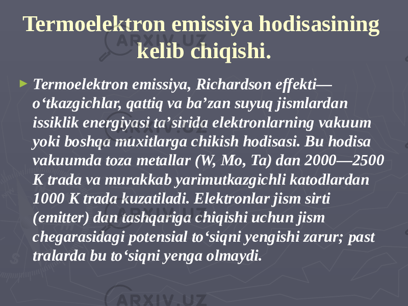 Termoelektron emissiya hodisasining kelib chiqishi. ► Termoelektron emissiya, Richardson effekti— oʻtkazgichlar, qattiq va baʼzan suyuq jismlardan issiklik energiyasi taʼsirida elektronlarning vakuum yoki boshqa muxitlarga chikish hodisasi. Bu hodisa vakuumda toza metallar (W, Mo, Ta) dan 2000—2500 K trada va murakkab yarimutkazgichli katodlardan 1000 K trada kuzatiladi. Elektronlar jism sirti (emitter) dan tashqariga chiqishi uchun jism chegarasidagi potensial toʻsiqni yengishi zarur; past tralarda bu toʻsiqni yenga olmaydi. 