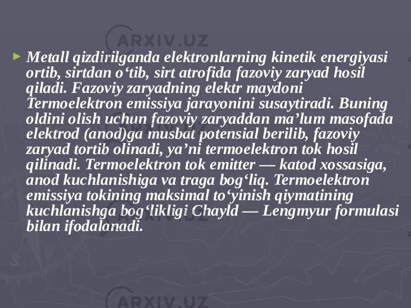 ► Metall qizdirilganda elektronlarning kinetik energiyasi ortib, sirtdan oʻtib, sirt atrofida fazoviy zaryad hosil qiladi. Fazoviy zaryadning elektr maydoni Termoelektron emissiya jarayonini susaytiradi. Buning oldini olish uchun fazoviy zaryaddan maʼlum masofada elektrod (anod)ga musbat potensial berilib, fazoviy zaryad tortib olinadi, yaʼni termoelektron tok hosil qilinadi. Termoelektron tok emitter — katod xossasiga, anod kuchlanishiga va traga bogʻliq. Termoelektron emissiya tokining maksimal toʻyinish qiymatining kuchlanishga bogʻlikligi Chayld — Lengmyur formulasi bilan ifodalanadi. 