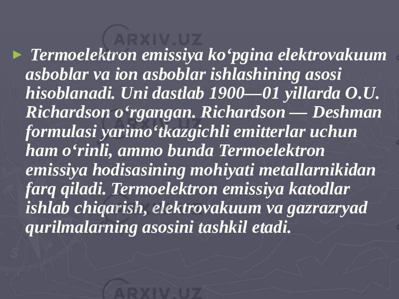 ► Termoelektron emissiya koʻpgina elektrovakuum asboblar va ion asboblar ishlashining asosi hisoblanadi. Uni dastlab 1900—01 yillarda O.U. Richardson oʻrgangan. Richardson — Deshman formulasi yarimoʻtkazgichli emitterlar uchun ham oʻrinli, ammo bunda Termoelektron emissiya hodisasining mohiyati metallarnikidan farq qiladi. Termoelektron emissiya katodlar ishlab chiqarish, elektrovakuum va gazrazryad qurilmalarning asosini tashkil etadi. 