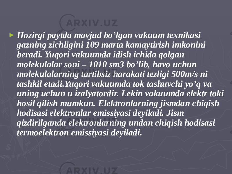 ► Hozirgi paytda mavjud bo’lgan vakuum texnikasi gazning zichligini 109 marta kamaytirish imkonini beradi. Yuqori vakuumda idish ichida qolgan molekulalar soni – 1010 sm3 bo’lib, havo uchun molekulalarning tartibsiz harakati tezligi 500m/s ni tashkil etadi.Yuqori vakuumda tok tashuvchi yo’q va uning uchun u izalyatordir. Lekin vakuumda elektr toki hosil qilish mumkun. Elektronlarning jismdan chiqish hodisasi elektronlar emissiyasi deyiladi. Jism qizdirilganda elektronlarning undan chiqish hodisasi termoelektron emissiyasi deyiladi. 