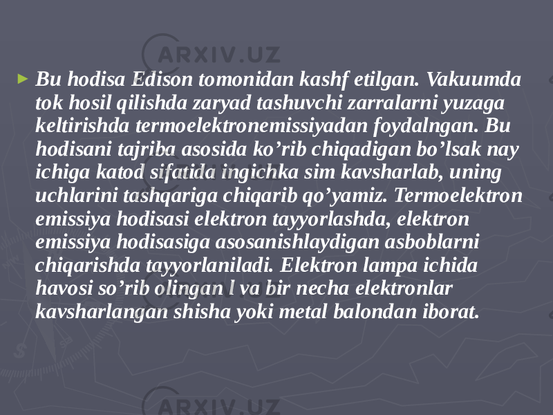 ► Bu hodisa Edison tomonidan kashf etilgan. Vakuumda tok hosil qilishda zaryad tashuvchi zarralarni yuzaga keltirishda termoelektronemissiyadan foydalngan. Bu hodisani tajriba asosida ko’rib chiqadigan bo’lsak nay ichiga katod sifatida ingichka sim kavsharlab, uning uchlarini tashqariga chiqarib qo’yamiz. Termoelektron emissiya hodisasi elektron tayyorlashda, elektron emissiya hodisasiga asosanishlaydigan asboblarni chiqarishda tayyorlaniladi. Elektron lampa ichida havosi so’rib olingan l va bir necha elektronlar kavsharlangan shisha yoki metal balondan iborat. 