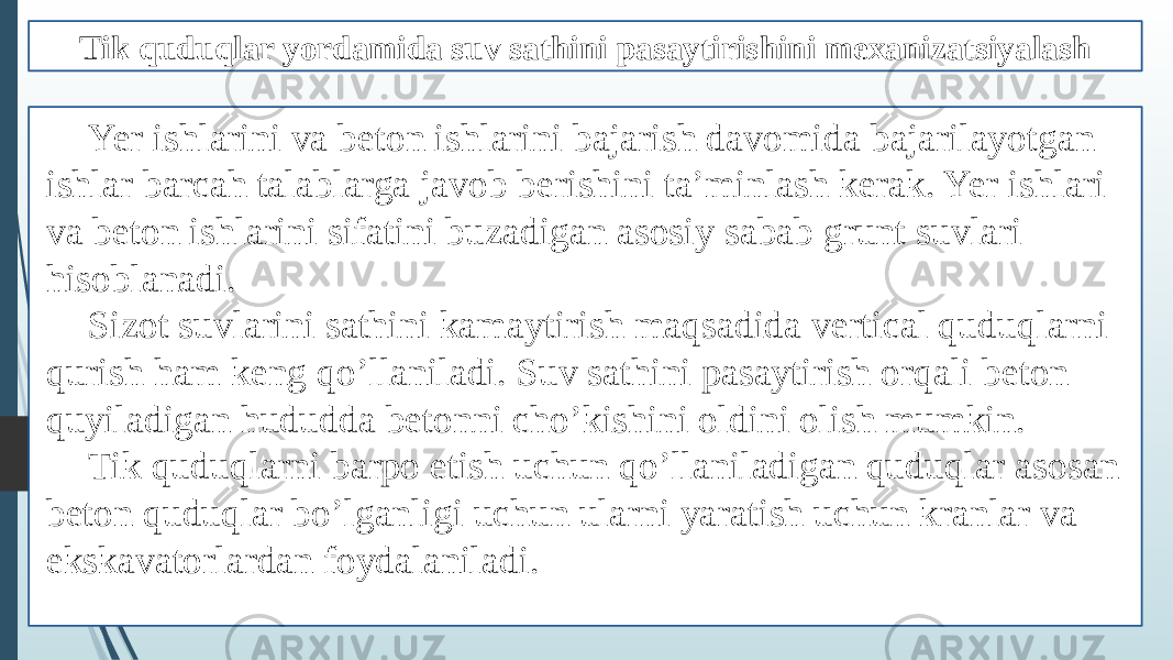 Tik quduqlar yordamida suv sathini pasaytirishini mexanizatsiyalash Yer ishlarini va beton ishlarini bajarish davomida bajarilayotgan ishlar barcah talablarga javob berishini ta’minlash kerak. Yer ishlari va beton ishlarini sifatini buzadigan asosiy sabab grunt suvlari hisoblanadi. Sizot suvlarini sathini kamaytirish maqsadida vertical quduqlarni qurish ham keng qo’llaniladi. Suv sathini pasaytirish orqali beton quyiladigan hududda betonni cho’kishini oldini olish mumkin. Tik quduqlarni barpo etish uchun qo’llaniladigan quduqlar asosan beton quduqlar bo’lganligi uchun ularni yaratish uchun kranlar va ekskavatorlardan foydalaniladi. 