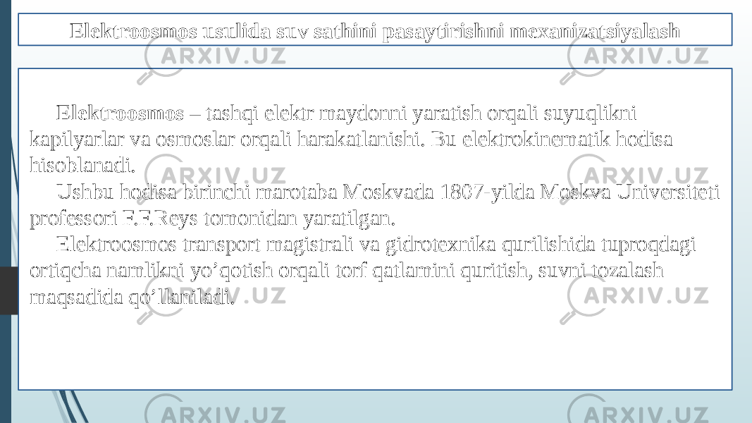 Elektroosmos usulida suv sathini pasaytirishni mexanizatsiyalash Elektroosmos – tashqi elektr maydonni yaratish orqali suyuqlikni kapilyarlar va osmoslar orqali harakatlanishi. Bu elektrokinematik hodisa hisoblanadi. Ushbu hodisa birinchi marotaba Moskvada 1807-yilda Moskva Universiteti professori F.F.Reys tomonidan yaratilgan. Elektroosmos transport magistrali va gidrotexnika qurilishida tuproqdagi ortiqcha namlikni yo’qotish orqali torf qatlamini quritish, suvni tozalash maqsadida qo’llaniladi. 