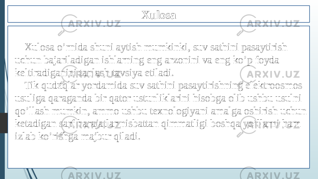 Xulosa Xulosa o’rnida shuni aytish mumkinki, suv sathini pasaytirish uchun bajariladigan ishlarning eng arzonini va eng ko’p foyda keltiradiganini tanlash tavsiya etiladi. Tik quduqlar yordamida suv sathini pasaytirishning elektroosmos usuliga qaraganda bir qator ustunliklarini hisobga olib ushbu usulni qo’llash mumkin, ammo ushbu texnologiyani amalga oshirish uchun ketadigan sarf harajatlar nisbattan qimmatligi boshqa yo’llarni ham izlab ko’rishga majbur qiladi. 