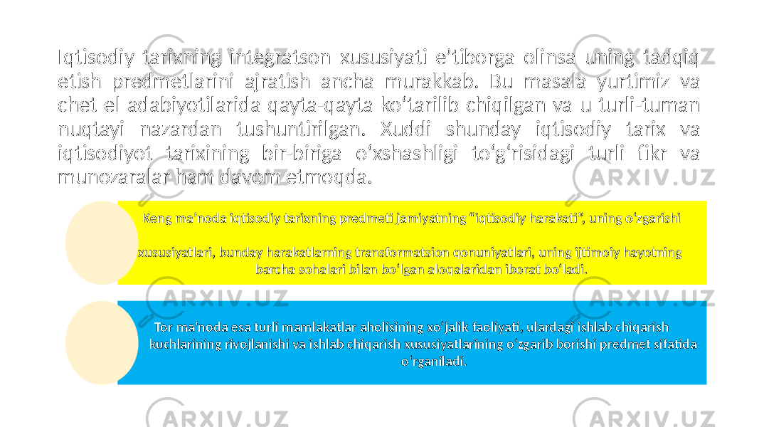 Iqtisodiy tarixning integratson xususiyati e’tiborga olinsa uning tadqiq etish predmetlarini ajratish ancha murakkab. Bu masala yurtimiz va chet el adabiyotilarida qayta-qayta ko‘tarilib chiqilgan va u turli-tuman nuqtayi nazardan tushuntirilgan. Xuddi shunday iqtisodiy tarix va iqtisodiyot tarixining bir-biriga o‘xshashligi to‘g‘risidagi turli fikr va munozaralar ham davom etmoqda. Keng ma’noda iqtisodiy tarixning predmeti jamiyatning “iqtisodiy harakati”, uning o‘zgarishi xususiyatlari, bunday harakatlarning transformatsion qonuniyatlari, uning ijtimoiy hayotning barcha sohalari bilan bo‘lgan aloqalaridan iborat bo‘ladi. Tor ma’noda esa turli mamlakatlar aholisining xo‘jalik faoliyati, ulardagi ishlab chiqarish kuchlarining rivojlanishi va ishlab chiqarish xususiyatlarining o‘zgarib borishi predmet sifatida o‘rganiladi. 