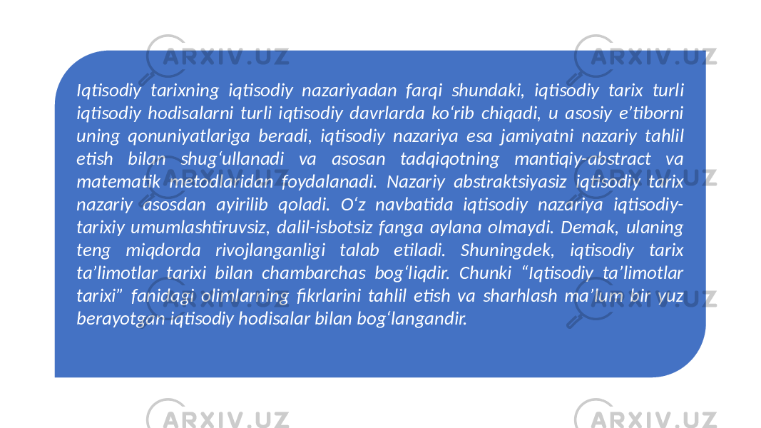 Iqtisodiy tarixning iqtisodiy nazariyadan farqi shundaki, iqtisodiy tarix turli iqtisodiy hodisalarni turli iqtisodiy davrlarda ko‘rib chiqadi, u asosiy e’tiborni uning qonuniyatlariga beradi, iqtisodiy nazariya esa jamiyatni nazariy tahlil etish bilan shug‘ullanadi va asosan tadqiqotning mantiqiy-abstract va matematik metodlaridan foydalanadi. Nazariy abstraktsiyasiz iqtisodiy tarix nazariy asosdan ayirilib qoladi. O‘z navbatida iqtisodiy nazariya iqtisodiy- tarixiy umumlashtiruvsiz, dalil-isbotsiz fanga aylana olmaydi. Demak, ulaning teng miqdorda rivojlanganligi talab etiladi. Shuningdek, iqtisodiy tarix ta’limotlar tarixi bilan chambarchas bog‘liqdir. Chunki “Iqtisodiy ta’limotlar tarixi” fanidagi olimlarning fikrlarini tahlil etish va sharhlash ma’lum bir yuz berayotgan iqtisodiy hodisalar bilan bog‘langandir. 