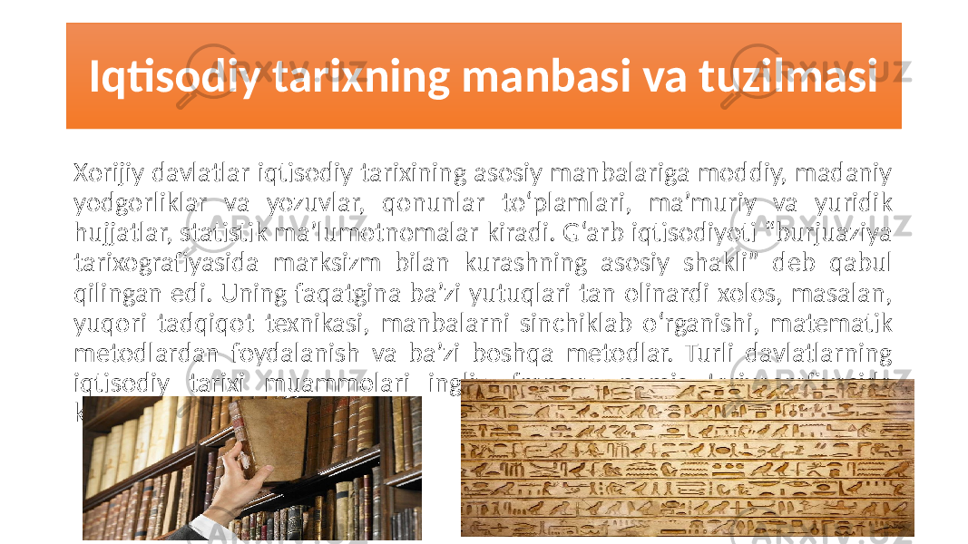 Iqtisodiy tarixning manbasi va tuzilmasi Xorijiy davlatlar iqtisodiy tarixining asosiy manbalariga moddiy, madaniy yodgorliklar va yozuvlar, qonunlar to‘plamlari, ma’muriy va yuridik hujjatlar, statistik ma’lumotnomalar kiradi. G‘arb iqtisodiyoti “burjuaziya tarixografiyasida marksizm bilan kurashning asosiy shakli” deb qabul qilingan edi. Uning faqatgina ba’zi yutuqlari tan olinardi xolos, masalan, yuqori tadqiqot texnikasi, manbalarni sinchiklab o‘rganishi, matematik metodlardan foydalanish va ba’zi boshqa metodlar. Turli davlatlarning iqtisodiy tarixi muammolari ingliz, fransuz, nemis tarixografiyasida ko‘rilgan. 