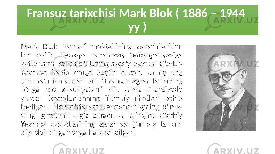 Fransuz tarixchisi Mark Blok ( 1886 – 1944 yy ) Mark Blok “Annal” maktabining asoschilaridan biri bo‘lib, Yevropa zamonaviy terixografiyasiga katta ta’sir ko‘rsatdi. Uning asosiy asarlari G‘arbiy Yevropa feodalizmiga bag‘ishlangan. Uning eng qimmatli ishlaridan biri “Fransuz agrar tarixining o‘ziga xos xususiyatari” dir. Unda Fransiyada yerdan foydalanishning ijtimoiy jihatlari ochib berilgan. Blok o‘rta asr dehqonchiligining xilma- xilligi g‘oyasini olg‘a suradi. U ko‘pgina G‘arbiy Yevropa davlatlarining agrar va ijtimoiy tarixini qiyoslab o‘rganishga harakat qilgan. 