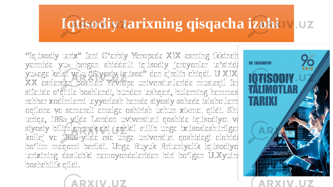  Iqtisodiy tarixning qisqacha izohi “ Iqtisodiy tarix” fani G‘arbiy Yeropada XIX asrning ikkinchi yarmida yuz bergan shiddatli iqtisodiy jarayonlar ta’sirida yuzaga keldi va u “Siyosiy iqtisod” dan ajralib chiqdi. U XIX- XX asrlardan boshlab Yevropa universitetlarida mustaqil fan sifatida o‘qitila boshlandi, bundan tashqari, bularning hammasi rahbar xodimlarni tayyorlash hamda siyosiy sohada islohotlarni oqilona va samarali amalga oshirish uchun xizmat qildi. Shu tariqa, 1895-yilda London uviversiteti qoshida iqtisodiyot va siyosiy bilimlar maktabi tashkil etilib unga ixtisoslashtirilgan kollej va 1896-yilda esa unga universitet qoshidagi alohida bo‘lim maqomi berildi. Unga Buyuk Britaniyalik iqtisodiyot tarixining dastlabki namoyondalaridan biri bo‘lgan U.Xyuins boshchilik qildi. 