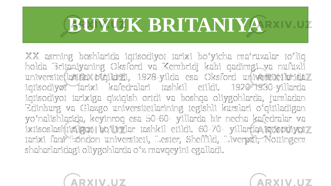 BUYUK BRITANIYA XX asrning boshlarida iqtisodiyot tarixi bo‘yicha ma’ruzalar to‘liq holda Britaniyaning Oksford va Kembridj kabi qadimgi va nufuzli universitetlarida o‘qilardi, 1928-yilda esa Oksford universitetlarida iqtisodiyot tarixi kafedralari tashkil etildi. 1920-1930-yillarda iqtisodiyot tarixiga qiziqish ortdi va boshqa oliygohlarda, jumladan Edinburg va Glazgo universitetlarining tegishli kurslari o‘qitiladigan yo‘nalishlarida, keyinroq esa 50-60- yillarda bir necha kafedralar va ixtisoslashtirilgan bo‘limlar tashkil etildi. 60-70- yillarda iqtisodiyot tarixi fani London universiteti, Lester, Sheffild, Liverpul, Nottingem shaharlaridagi oliygohlarda o‘z mavqeyini egalladi. 