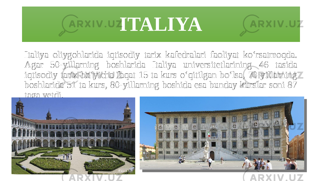 ITALIYA Italiya oliygohlarida iqtisodiy tarix kafedralari faoliyat ko‘rsatmoqda. Agar 50-yillarning boshlarida Italiya universitetlarining 46 tasida iqtisodiy tarix bo‘yicha faqat 15 ta kurs o‘qitilgan bo‘lsa, 70-yillarning boshlarida 51 ta kurs, 80-yillarning boshida esa bunday kurslar soni 87 taga yetdi. 