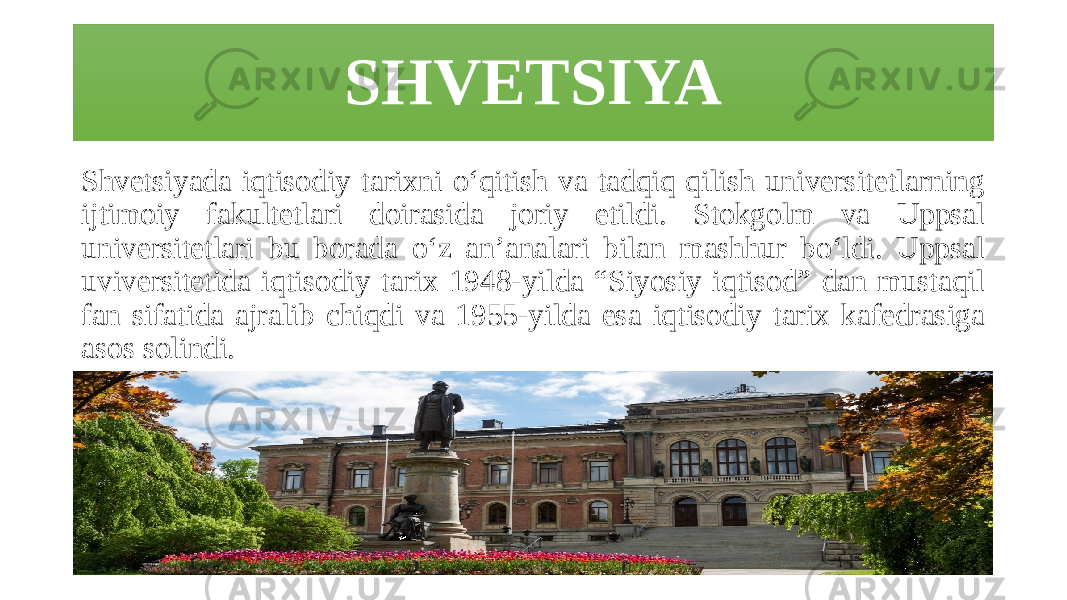 SHVETSIYA Shvetsiyada iqtisodiy tarixni o‘qitish va tadqiq qilish universitetlarning ijtimoiy fakultetlari doirasida joriy etildi. Stokgolm va Uppsal universitetlari bu borada o‘z an’analari bilan mashhur bo‘ldi. Uppsal uviversitetida iqtisodiy tarix 1948-yilda “Siyosiy iqtisod” dan mustaqil fan sifatida ajralib chiqdi va 1955-yilda esa iqtisodiy tarix kafedrasiga asos solindi. 