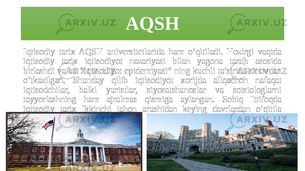 AQSH Iqtisodiy tarix AQSH universitetlarida ham o‘qitiladi. Hozirgi vaqtda iqtisodiy tarix iqtisodiyot nazariyasi bilan yagona tartib asosida birlashdi va bu “iqtisodiyot epidemiyasi” ning kuchli ta’sirida sinovdan o‘tkazilgan. Shunday qilib iqtisodiyot xorijda allqachon nafaqat iqtisodchilar, balki yuristlar, siyosatshunoslar va sotsiologlarni tayyorlashning ham ajralmas qismiga aylangan. Sobiq Ittifoqda iqtisodiy tarix Ikkinchi jahon urushidan keying davrlardan o‘qitila boshlandi. 