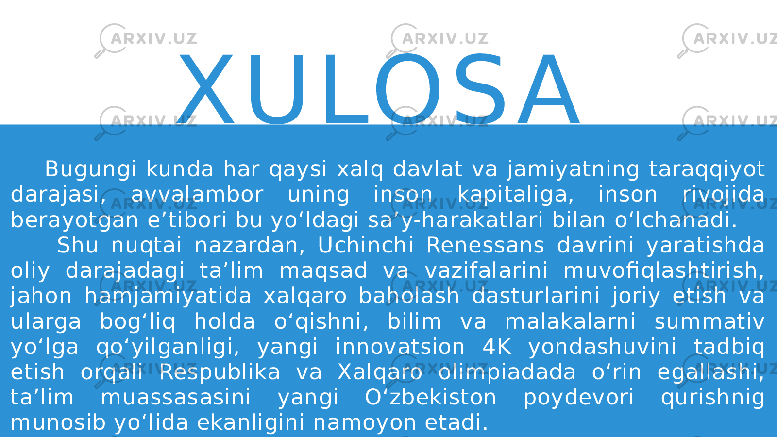 X U LO S A Bugungi kunda har qaysi xalq davlat va jamiyatning taraqqiyot darajasi, avvalambor uning inson kapitaliga, inson rivojida berayotgan e’tibori bu yo‘ldagi sa’y-harakatlari bilan o‘lchanadi. Shu nuqtai nazardan, Uchinchi Renessans davrini yaratishda oliy darajadagi ta’lim maqsad va vazifalarini muvofiqlashtirish, jahon hamjamiyatida xalqaro baholash dasturlarini joriy etish va ularga bog‘liq holda o‘qishni, bilim va malakalarni summativ yo‘lga qo‘yilganligi, yangi innovatsion 4K yondashuvini tadbiq etish orqali Respublika va Xalqaro olimpiadada o‘rin egallashi, ta’lim muassasasini yangi O‘zbekiston poydevori qurishnig munosib yo‘lida ekanligini namoyon etadi. 