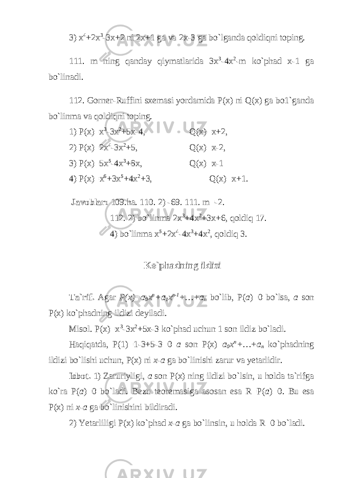 3) x 4 +2x 3 -3x+2 ni 2x+1 ga va 2x-3 ga bo`lganda qoldiqni toping. 111. m ning qanday qiymatlarida 3x 3 -4x 2 -m ko`phad x-1 ga bo`linadi. 112. Gorner-Ruffini sxemasi yordamida P(x) ni Q(x) ga bo1`ganda bo`linma va qoldiqni toping. 1) P(x)=x 3 -3x 2 +5x-4, Q(x)=x+2, 2) P(x)=2x 4 -3x 2 +5, Q(x)=x-2, 3) P(x)=5x 5 -4x 3 +8x, Q(x)=x-1 4) P( x )= x 6 +3x 5 +4x 2 +3, Q(x)=x+1. Javoblar: 109.ha. 110. 2) -69. 111. m=-2. 112. 2) bo`linma 2x 3 +4x 2 +3x+6 , qoldiq 17. 4) bo`linma x 5 +2x 4 -4x 3 +4x 2 , qoldiq 3. Ko`phadning ildizi Ta`rif. Agar P(x)=a 0 x n +a 1 x n-1 +…+a n bo`lib, P( a )=0 bo`lsa, a son P(x) ko`phadning ildizi deyiladi. Misol. P(x)=x 3 -3x 2 +5x-3 ko`phad uchun 1 son ildiz bo`ladi. Haqiqatda, Р (1)=1-3+5-3=0 a son P(x)= a 0 x n +…+a n ko`phadning ildizi bo`lishi uchun, P(x) ni x-a ga bo`linishi zarur va yetarlidir. Isbot. 1) Zaruriyligi, a son P(x) ning ildizi bo`lsin, u holda ta`rifga ko`ra P( a )=0 bo`ladi. Bezu teoremasiga asosan esa R=P( a )=0. Bu esa P(x) ni x-a ga bo`linishini bildiradi. 2) Yetarliligi P(x) ko`phad x-a ga bo`linsin, u holda R=0 bo`ladi. 