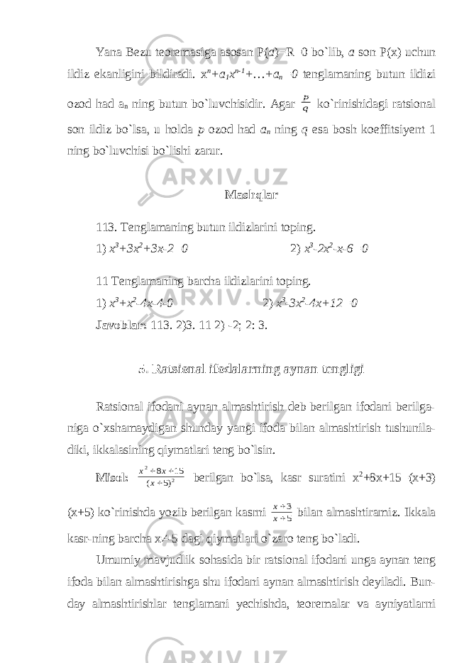 Yana Bezu teoremasiga asosan P( a )=R=0 bo`lib, a son P(x) uchun ildiz ekanligini bildiradi. x n +a 1 x n-1 +…+a n =0 tenglamaning butun ildizi ozod had a n ning butun bo`luvchisidir. Agar q p ko`rinishidagi ratsional son ildiz bo`lsa, u holda p ozod had a n ning q esa bosh koeffitsiyent 1 ning bo`luvchisi bo`lishi zarur. Mashqlar 113. Tenglamaning butun ildizlarini toping. 1) x 3 +3x 2 +3x-2=0 2) x 3 -2x 2 -x-6=0 11 Tenglamaning barcha ildizlarini toping. 1) x 3 +x 2 -4x-4-0 2) x 3 -3x 2 -4x+12=0 Javoblar: 113. 2)3. 11 2) -2; 2: 3. 5. Ratsional ifodalarning aynan tengligi Ratsional ifodani aynan almashtirish deb berilgan ifodani berilga- niga o`xshamaydigan shunday yangi ifoda bilan almashtirish tushunila- diki, ikkalasining qiymatlari teng bo`lsin. Misol: 2 2 )5 ( 15 8    x x x berilgan bo`lsa, kasr suratini x 2 +8x+15=(x+3) (x+5) ko`rinishda yozib berilgan kasrni 5 3   x x bilan almashtiramiz. Ikkala kasr-ning barcha x≠-5 dagi qiymatlari o`zaro teng bo`ladi. Umumiy mavjudlik sohasida bir ratsional ifodani unga aynan teng ifoda bilan almashtirishga shu ifodani aynan almashtirish deyiladi. Bun- day almashtirishlar tenglamani yechishda, teoremalar va ayniyatlarni 