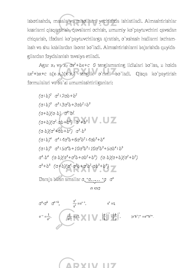 isbotlashda, masala va misollarni yechishda ishlatiladi. Almashtirishlar kasrlarni qisqartirish, qavslarni ochish, umumiy ko`paytuvchini qavsdan chiqarish, ifodani ko`paytuvchilarga ajratish, o`xshash hadlarni ixcham- lash va shu kabilardan iborat bo`ladi. Almashtirishlarni bajarishda quyida- gilardan foydalanish tavsiya etiladi. Agar x 1 va x 2 ax 2 +bx+c=0 tenglamaning ildizlari bo`lsa, u holda ax 2 +bx+c=a(x-x 1 )(x-x 2 ) tenglik o`rinli bo`ladi. Qisqa ko`paytirish formulalari va ba`zi umumlashtirilganlari: (a±b) 2 =a 2 ±2ab+b 2 (a±b) 3 =a 3 ±3a 2 b+3ab 2 ±b 3 (a+b)(a-b)=a 2 -b 2 (a+b)(a 2 -ab+b 2 )=a 3 +b 3 (a-b)(a 2 +ab+b 2 )=a 3 -b 3 (a±b) 4 =a 4 ±4a 3 b+6a 2 b 2 ±4ab 3 +b 4 (a±b) 5 =a 5 ±5a 4 b+10a 3 b 3 ±10a 2 b 3 +5ab 4 ±b 5 a 4 -b 4 =(a-b)(a 3 +a 2 b+ab 2 +b 3 )=(a-b)(a+b)(a 2 +b 2 ) a 5 +b 5 =(a+b)(a 4 -a 3 b+a 2 b 2 -ab 3 +b 4 ) Daraja bilan amallar a a……  a=a n n ma a n ∙a k =a n+k , ,1 , 0   a a a a kn k n . ) ( , , 1 ,1 km nm mkn n n n n n n b a ba a b b a a a a a               