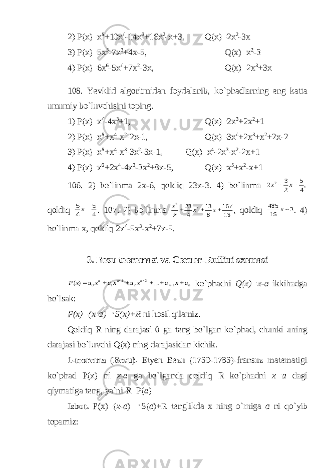 2) P(x)=x 5 +10x 4 -14x 3 +16x 2 -x+3, Q(x)=2x 2 -3x 3) P(x)=5x 5 -7x 3 +4x-5, Q(x)=x 2 -3 4) P(x)=6x 6 -5x 4 +7x 2 -3x, Q(x)=2x 3 +3x 108. Yevklid algoritmidan foydalanib, ko`phadlarning eng katta umumiy bo`luvchisini toping. 1) P(x)=x 4 -4x 3 +1, Q(x)=2x 3 +2x 2 +1 2) P(x)=x 5 +x 4 -x 2 -2x-1, Q(x)=3x 4 +2x 3 +x 2 +2x-2 3) P(x)=x 5 +x 4 -x 3 -3x 2 -3x-1, Q(x)=x 4 -2x 3 -x 2 -2x+1 4) P(x)=x 6 +2x 4 -4x 3 -3x 2 +8x-5, Q(x)=x 5 +x 2 -x+1 106. 2) bo`linma 2x-6, qoldiq 23x-3. 4) bo`linma ,4 5 2 3 2 2   x x qoldiq 4 5 4 5 x . 107. 2) bo`linma 16 167 8 13 4 23 2 2 3    x x x , qoldiq 3 16 485 x . 4) bo`linma x, qoldiq 2x 4 -5x 3 -x 2 +7x-5. 3. Bezu teoremasi va Gorner-Ruffini sxemasi n n n n n a x a x a x a x a x P          1 2 2 1 1 0 ... ) ( ko`phadni Q(x)=x-a ikkihadga bo`lsak: P(x)=(x-a)  S(x)+R ni hosil qilamiz. Qoldiq R ning darajasi 0 ga teng bo`lgan ko`phad, chunki uning darajasi bo`luvchi Q(x) ning darajasidan kichik. 1-teorema (Bezu). Etyen Bezu (1730-1783)-fransuz matematigi ko`phad P(x) ni x-a ga bo`lganda qoldiq R ko`phadni x=a dagi qiymatiga teng, ya`ni R=P( a ) Isbot. P(x)=( x-a )  S( a )+R tenglikda x ning o`rniga a ni qo`yib topamiz: 