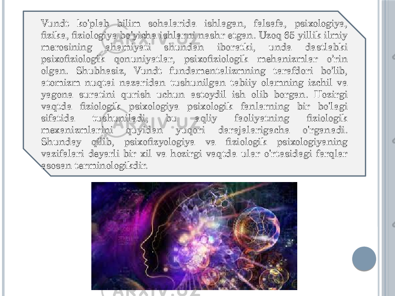 Vundt ko&#39;plab bilim sohalarida ishlagan, falsafa, psixologiya, fizika, fiziologiya bo&#39;yicha ishlarni nashr etgan. Uzoq 65 yillik ilmiy merosining ahamiyati shundan iboratki, unda dastlabki psixofiziologik qonuniyatlar, psixofiziologik mehanizmlar o’rin olgan. Shubhasiz, Vundt fundamentalizmning tarafdori bo’lib, atomizm nuqtai nazaridan tushunilgan tabiiy olamning izchil va yagona suratini qurish uchun astoydil ish olib borgan. Hozirgi vaqtda fiziologik psixologiya psixologik fanlarning bir bo&#39;lagi sifatida tushuniladi, bu aqliy faoliyatning fiziologik mexanizmlarini quyidan yuqori darajalarigacha o&#39;rganadi. Shunday qilib, psixofizyologiya va fiziologik psixologiyaning vazifalari deyarli bir xil va hozirgi vaqtda ular o&#39;rtasidagi farqlar asosan terminologikdir. 