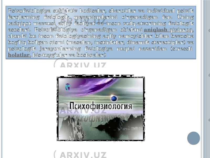 Psixofiziologiya sub&#39;ektiv hodisalar, sharoitlar va individual psixik farqlarning fiziologik mexanizmlarini o&#39;rganadigan fan. Uning tadqiqot mavzusi aqliy faoliyat va inson xulq-atvorining fiziologik asoslari. Psixofiziologiya o&#39;rganadigan ob&#39;ektni  aniqlash qiyinroq , chunki bu inson fiziologiyasining aqliy namoyishlar bilan bevosita bog&#39;liq bo&#39;lgan qismi (masalan, instinktlar, dinamik stereotiplar) va psixologik jarayonlarning fiziologiya nuqtai nazaridan (stressli  holatlar , his-tuyg&#39;ular va boshqalar) 01 29 35 261D20 26 0D 38 180D 3B 31 371D1E 2D 180D 