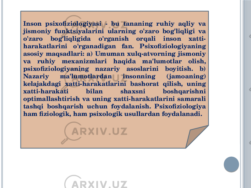 Inson psixofiziologiyasi - bu tananing ruhiy aqliy va jismoniy funktsiyalarini ularning o&#39;zaro bog&#39;liqligi va o&#39;zaro bog&#39;liqligida o&#39;rganish orqali inson xatti- harakatlarini o&#39;rganadigan fan. Psixofiziologiyaning asosiy maqsadlari: a) Umuman xulq-atvorning jismoniy va ruhiy mexanizmlari haqida ma&#39;lumotlar olish, psixofiziologiyaning nazariy asoslarini boyitish. b) Nazariy ma&#39;lumotlardan insonning (jamoaning) kelajakdagi xatti-harakatlarini bashorat qilish, uning xatti-harakati bilan shaxsni boshqarishni optimallashtirish va uning xatti-harakatlarini samarali tashqi boshqarish uchun foydalanish. Psixofiziologiya ham fiziologik, ham psixologik usullardan foydalanadi. 