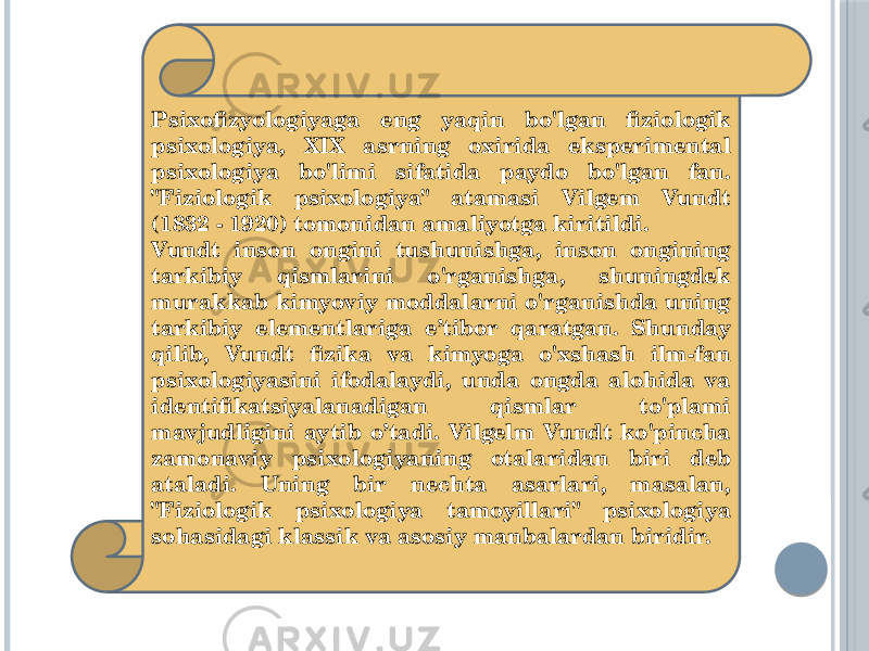 Psixofizyologiyaga eng yaqin bo&#39;lgan fiziologik psixologiya, XIX asrning oxirida eksperimental psixologiya bo&#39;limi sifatida paydo bo&#39;lgan fan. &#34;Fiziologik psixologiya&#34; atamasi Vilgem Vundt (1832 - 1920) tomonidan amaliyotga kiritildi. Vundt inson ongini tushunishga, inson ongining tarkibiy qismlarini o&#39;rganishga, shuningdek murakkab kimyoviy moddalarni o&#39;rganishda uning tarkibiy elementlariga e’tibor qaratgan. Shunday qilib, Vundt fizika va kimyoga o&#39;xshash ilm-fan psixologiyasini ifodalaydi, unda ongda alohida va identifikatsiyalanadigan qismlar to&#39;plami mavjudligini aytib o’tadi. Vilgelm Vundt ko&#39;pincha zamonaviy psixologiyaning otalaridan biri deb ataladi. Uning bir nechta asarlari, masalan, &#34;Fiziologik psixologiya tamoyillari&#34; psixologiya sohasidagi klassik va asosiy manbalardan biridir. 