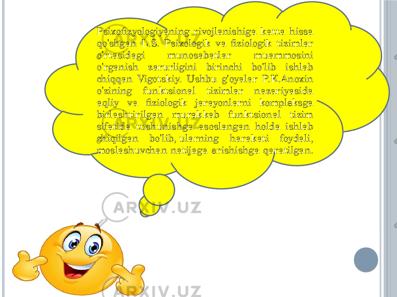 Psixofizyologiyaning rivojlanishiga katta hissa qo&#39;shgan L.S. Psixologik va fiziologik tizimlar o&#39;rtasidagi munosabatlar muammosini o&#39;rganish zarurligini birinchi bo&#39;lib ishlab chiqqan Vigotskiy. Ushbu g&#39;oyalar P.K.Anoxin o&#39;zining funktsional tizimlar nazariyasida aqliy va fiziologik jarayonlarni kompleksga birlashtirilgan murakkab funktsional tizim sifatida tushunishga asoslangan holda ishlab chiqilgan bo&#39;lib, ularning harakati foydali, moslashuvchan natijaga erishishga qaratilgan. 