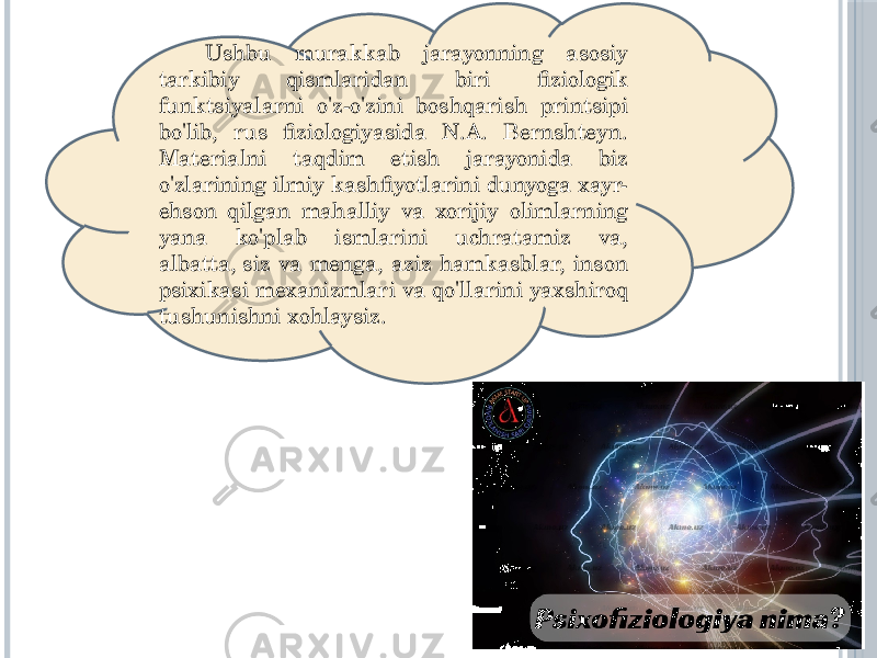  Ushbu murakkab jarayonning asosiy tarkibiy qismlaridan biri fiziologik funktsiyalarni o&#39;z-o&#39;zini boshqarish printsipi bo&#39;lib, rus fiziologiyasida N.A. Bernshteyn. Materialni taqdim etish jarayonida biz o&#39;zlarining ilmiy kashfiyotlarini dunyoga xayr- ehson qilgan mahalliy va xorijiy olimlarning yana ko&#39;plab ismlarini uchratamiz va, albatta, siz va menga, aziz hamkasblar, inson psixikasi mexanizmlari va qo&#39;llarini yaxshiroq tushunishni xohlaysiz. 