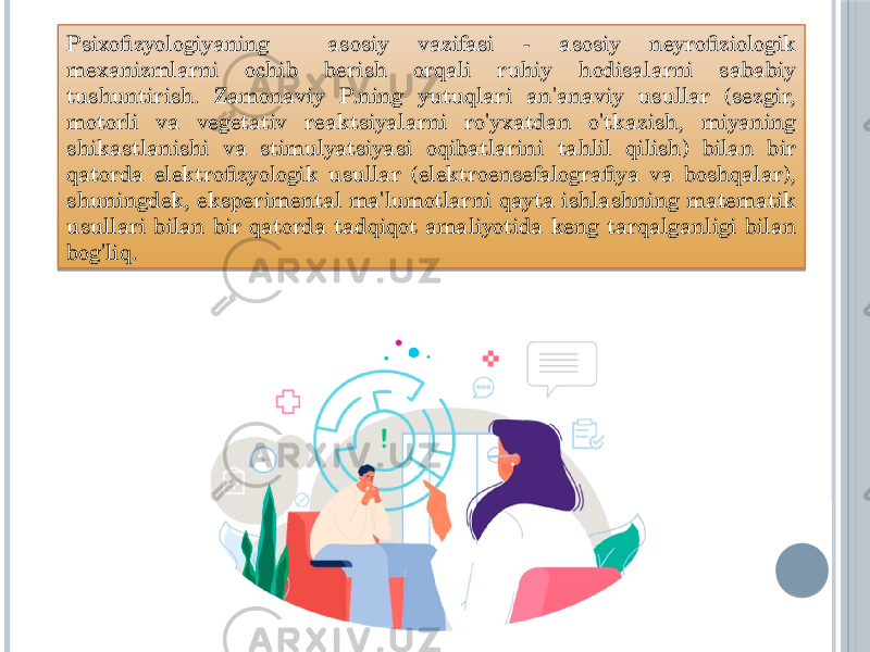 Psixofizyologiyaning asosiy vazifasi - asosiy neyrofiziologik mexanizmlarni ochib berish orqali ruhiy hodisalarni sababiy tushuntirish. Zamonaviy P.ning yutuqlari an&#39;anaviy usullar (sezgir, motorli va vegetativ reaktsiyalarni ro&#39;yxatdan o&#39;tkazish, miyaning shikastlanishi va stimulyatsiyasi oqibatlarini tahlil qilish) bilan bir qatorda elektrofizyologik usullar (elektroensefalografiya va boshqalar), shuningdek, eksperimental ma&#39;lumotlarni qayta ishlashning matematik usullari bilan bir qatorda tadqiqot amaliyotida keng tarqalganligi bilan bog&#39;liq. 0203 0F21 0E1B03 0F06 03 200C 03 1B03 1506 