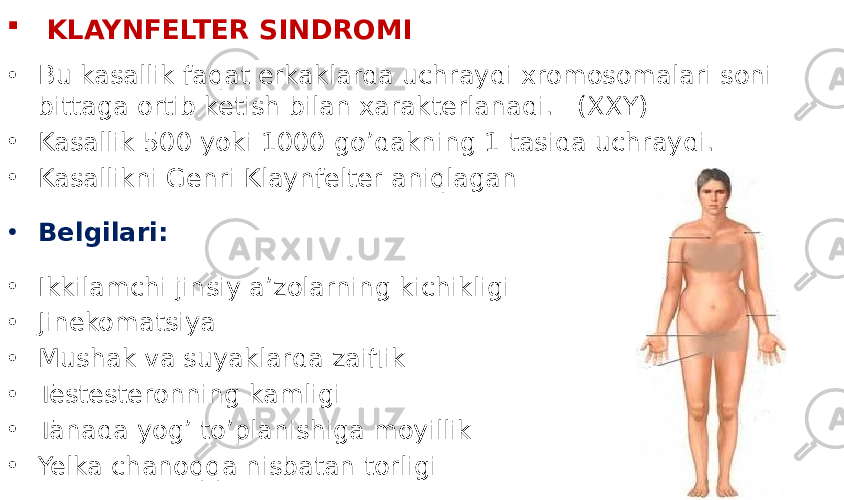  KLAYNFELTER SINDROMI • Bu kasallik faqat erkaklarda uchraydi xromosomalari soni bittaga ortib ketish bilan xarakterlanadi. (XXY) • Kasallik 500 yoki 1000 go’dakning 1 tasida uchraydi. • Kasallikni Genri Klaynfelter aniqlagan • Belgilari: • Ikkilamchi jinsiy a’zolarning kichikligi • Jinekomatsiya • Mushak va suyaklarda zaiflik • Testesteronning kamligi • Tanada yog’ to’planishiga moyillik • Yelka chanoqqa nisbatan torligi 