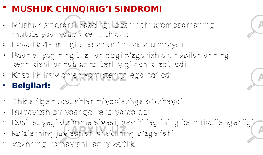  MUSHUK CHINQIRIG’I SINDROMI • Mushuk sindromi kasalligi beshinchi xromosomaning mutatsiyasi sabab kelib chiqadi. • Kasallik 45 mingta boladan 1 tasida uchraydi. • Bosh suyagining tuzilishidagi o’zgarishlar, rivojlanishning kechikishi sabab xarakterli yig’lash kuzatiladi. • Kasallik irsiylanish xarakteriga ega bo’ladi. • Belgilari: • Chiqarilgan tovushlar miyovlashga o’xshaydi • Bu tovush bir yoshga kelib yo’qoladi • Bosh suyagi deformatsiyasi, pastki jag’ining kam rivojlanganligi • Ko’zlarning joylashish shaklining o’zgarishi • Vaznning kamayishi, aqliy zaiflik 