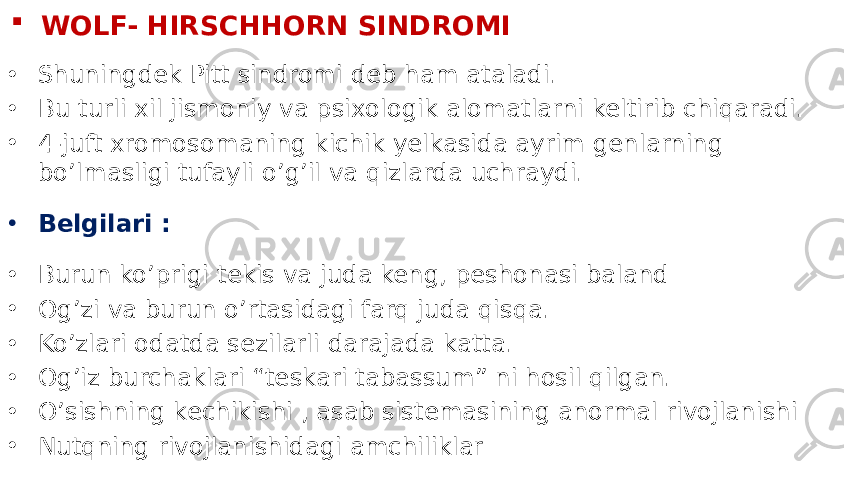  WOLF- HIRSCHHORN SINDROMI • Shuningdek Pitt sindromi deb ham ataladi. • Bu turli xil jismoniy va psixologik alomatlarni keltirib chiqaradi. • 4-juft xromosomaning kichik yelkasida ayrim genlarning bo’lmasligi tufayli o’g’il va qizlarda uchraydi. • Belgilari : • Burun ko’prigi tekis va juda keng, peshonasi baland • Og’zi va burun o’rtasidagi farq juda qisqa. • Ko’zlari odatda sezilarli darajada katta. • Og’iz burchaklari “teskari tabassum” ni hosil qilgan. • O’sishning kechikishi , asab sistemasining anormal rivojlanishi • Nutqning rivojlanishidagi amchiliklar 