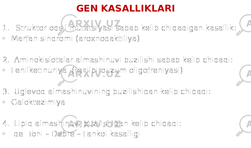 GEN KASALLIKLARI 1. Struktor oqsil mutatsiyasi sabab kelib chiqadigan kasallik: • Marfan sindromi (aroxnodaktiliya) 2. Aminokislotalar almashinuvi buzilishi sabab kelib chiqadi: • Fenilketinuriya (fenilpirouzum oligofreniyasi) 3. Uglevod almashinuvining buzilishidan kelib chiqadi: • Galoktezimiya 4. Lipid almashinuvi buzilishidan kelib chiqadi: • de Toni – Debre – Fankoi kasalligi 