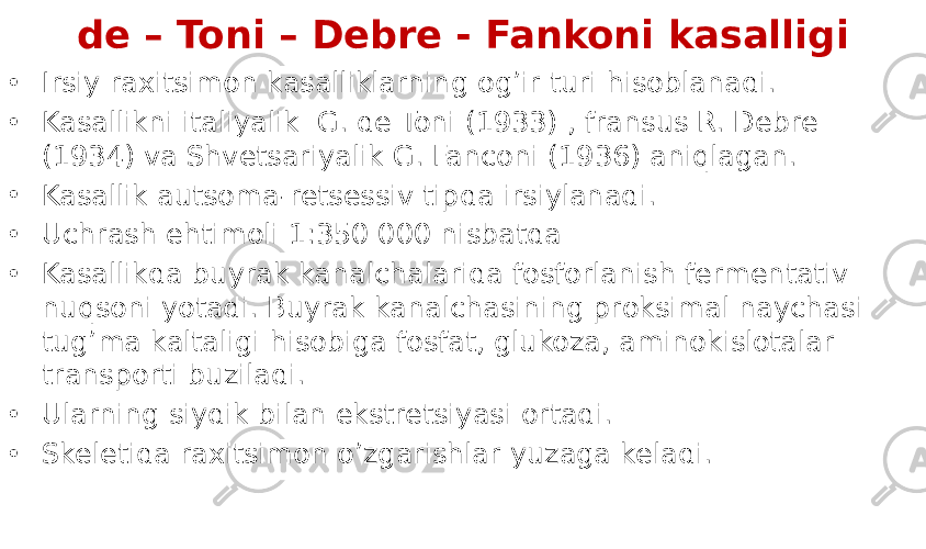 de – Toni – Debre - Fankoni kasalligi • Irsiy raxitsimon kasalliklarning og’ir turi hisoblanadi. • Kasallikni italiyalik G. de Toni (1933) , fransus R. Debre (1934) va Shvetsariyalik G. Fanconi (1936) aniqlagan. • Kasallik autsoma-retsessiv tipda irsiylanadi. • Uchrash ehtimoli 1:350 000 nisbatda • Kasallikda buyrak kanalchalarida fosforlanish fermentativ nuqsoni yotadi. Buyrak kanalchasining proksimal naychasi tug’ma kaltaligi hisobiga fosfat, glukoza, aminokislotalar transporti buziladi. • Ularning siydik bilan ekstretsiyasi ortadi. • Skeletida raxitsimon o’zgarishlar yuzaga keladi. 