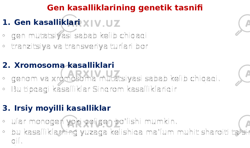 Gen kasalliklarining genetik tasnifi 1. Gen kasalliklari • gen mutatsiyasi sabab kelib chiqadi • tranzitsiya va transveriya turlari bor 2. Xromosoma kasalliklari • genom va xromosoma mutatsiyasi sabab kelib chiqadi. • Bu tipdagi kasalliklar Sindrom kasalliklaridir 3. Irsiy moyilli kasalliklar • ular monogen yoki poligen bo’lishi mumkin. • bu kasalliklarning yuzaga kelishida ma’lum muhit sharoiti ta’sir qil. 