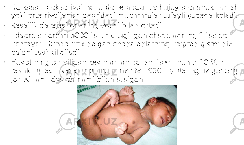 • Bu kasallik aksariyat hollarda reproduktiv hujayralar shakillanishi yoki erta rivojlanish davridagi muommolar tufayli yuzaga keladi. • Kasallik darajasi onaning yoshi bilan ortadi. • Edvard sindromi 5000 ta tirik tug’ilgan chaqaloqning 1 tasida uchraydi. Bunda tirik qolgan chaqaloqlarning ko’proq qismi qiz bolani tashkil qiladi. • Hayotining bir yilidan keyin omon qolishi taxminan 5-10 % ni tashkil qiladi. Kasallik birinchi martta 1960 – yilda ingiliz genetigi Jon Xilton Edvards nomi bilan atalgan 