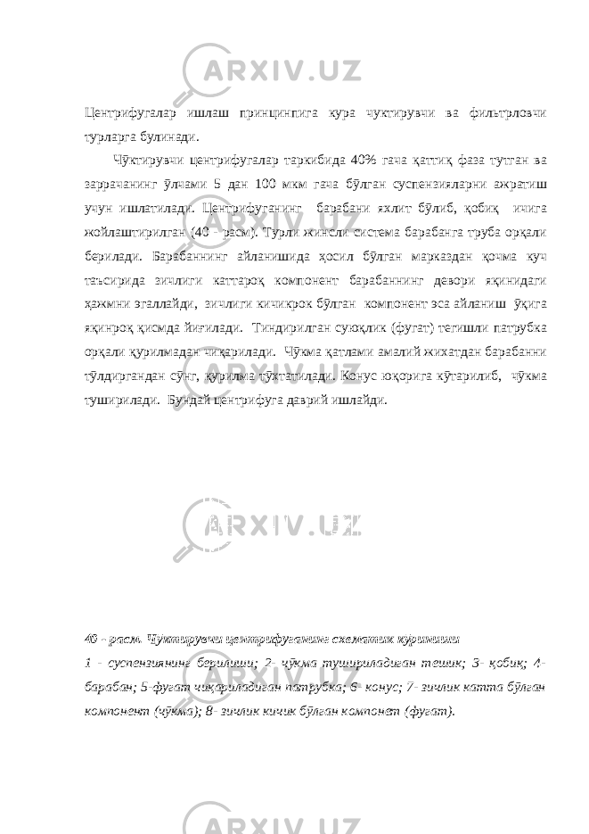 Центрифугалар ишлаш принцинпига кура чуктирувчи ва фильтрловчи турларга булинади. Чӯктирувчи центрифугалар таркибида 40% гача қаттиқ фаза тутган ва заррачанинг ӯлчами 5 дан 100 мкм гача бӯлган суспензияларни ажратиш учун ишлатилади. Центрифуганинг барабани яхлит бӯлиб, қобиқ ичига жойлаштирилган (40 - расм). Турли жинсли система барабанга труба орқали берилади. Барабаннинг айланишида ҳосил бӯлган марказдан қочма куч таъсирида зичлиги каттароқ компонент барабаннинг девори яқинидаги ҳажмни эгаллайди, зичлиги кичикрок бӯлган компонент эса айланиш ӯқига яқинроқ қисмда йиғилади. Тиндирилган суюқлик (фугат) тегишли патрубка орқали қурилмадан чиқарилади. Чӯкма қатлами амалий жихатдан барабанни тӯлдиргандан сӯнг, қурилма тӯхтатилади. Конус юқорига кӯтарилиб, чӯкма туширилади. Бундай центрифуга даврий ишлайди. 40 - расм. Чӯктирувчи центрифуганинг схематик кӯриниши 1 - суспензиянинг берилиши; 2- чӯкма тушириладиган тешик; 3- қобиқ; 4- барабан; 5-фугат чиқариладиган патрубка; 6- конус; 7- зичлик катта бӯлган компонент (чӯкма); 8- зичлик кичик бӯлган компонет (фугат). 