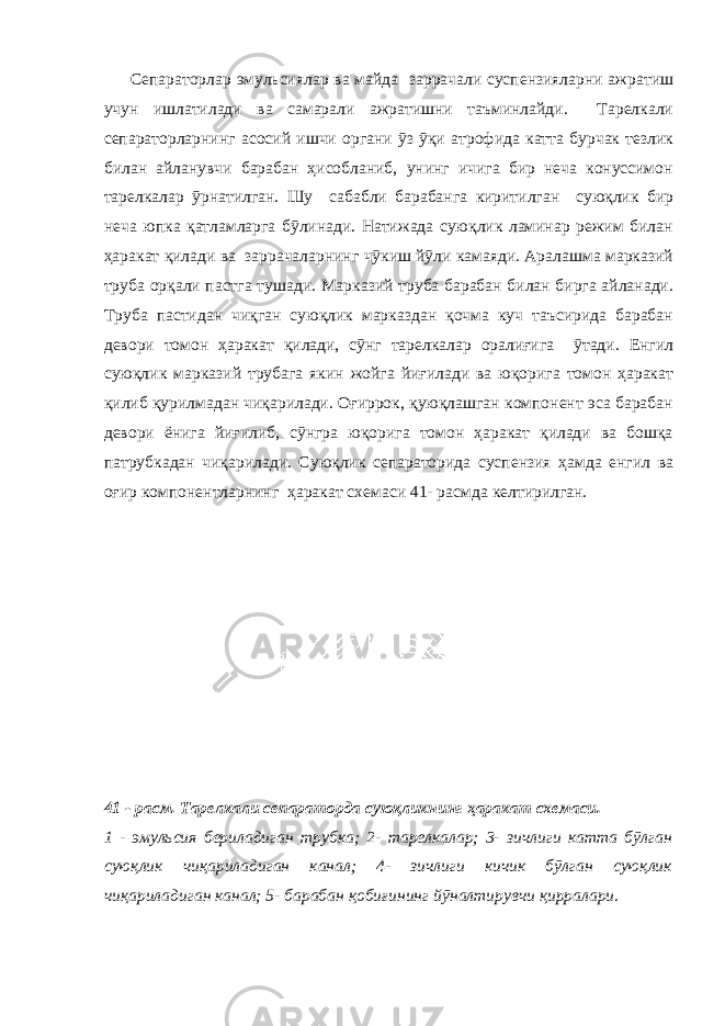  Сепараторлар эмульсиялар ва майда заррачали суспензияларни ажратиш учун ишлатилади ва самарали ажратишни таъминлайди. Тарелкали сепараторларнинг асосий ишчи органи ӯз ӯқи атрофида катта бурчак тезлик билан айланувчи барабан ҳисобланиб, унинг ичига бир неча конуссимон тарелкалар ӯрнатилган. Шу сабабли барабанга киритилган суюқлик бир неча юпка қатламларга бӯлинади. Натижада суюқлик ламинар режим билан ҳаракат қилади ва заррачаларнинг чӯкиш йӯли камаяди. Аралашма марказий труба орқали пастга тушади. Марказий труба барабан билан бирга айланади. Труба пастидан чиқган суюқлик марказдан қочма куч таъсирида барабан девори томон ҳаракат қилади, сӯнг тарелкалар оралиғига ӯтади. Енгил суюқлик марказий трубага якин жойга йиғилади ва юқорига томон ҳаракат қилиб қурилмадан чиқарилади. Оғиррок, қуюқлашган компонент эса барабан девори ёнига йиғилиб, сӯнгра юқорига томон ҳаракат қилади ва бошқа патрубкадан чиқарилади. Суюқлик сепараторида суспензия ҳамда енгил ва оғир компонентларнинг ҳаракат схемаси 41- расмда келтирилган. 41 - расм. Тарелкали сепараторда суюқликнинг ҳаракат схемаси. 1 - эмульсия бериладиган трубка; 2- тарелкалар; 3- зичлиги катта бӯлган суюқлик чиқариладиган канал; 4- зичлиги кичик бӯлган суюқлик чиқариладиган канал; 5- барабан қобиғининг йӯналтирувчи қирралари. 