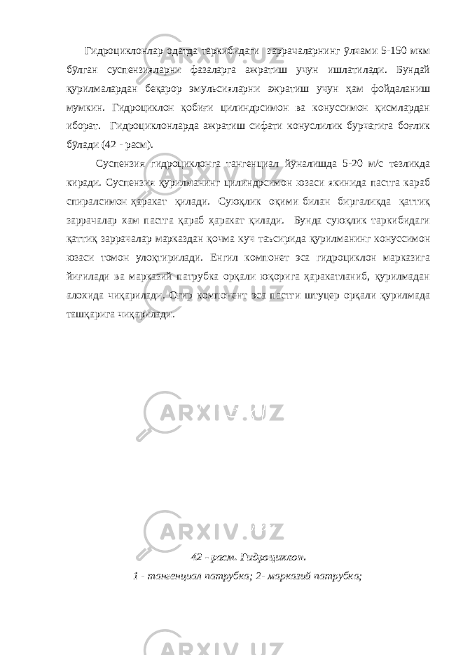  Гидроциклонлар одатда таркибидаги заррачаларнинг ӯлчами 5-150 мкм бӯлган суспензияларни фазаларга ажратиш учун ишлатилади. Бундай қурилмалардан беқарор эмульсияларни ажратиш учун ҳам фойдаланиш мумкин. Гидроциклон қобиғи цилиндрсимон ва конуссимон қисмлардан иборат. Гидроциклонларда ажратиш сифати конуслилик бурчагига боғлик бӯлади (42 - расм). Суспензия гидроциклонга тангенциал йӯналишда 5-20 м/с тезликда киради. Суспензия қурилманинг цилиндрсимон юзаси якинида пастга караб спиралсимон ҳаракат қилади. Суюқлик оқими билан биргаликда қаттиқ заррачалар хам пастга қараб ҳаракат қилади. Бунда суюқлик таркибидаги қаттиқ заррачалар марказдан қочма куч таъсирида қурилманинг конуссимон юзаси томон улоқтирилади. Енгил компонет эса гидроциклон марказига йиғилади ва марказий патрубка орқали юқорига ҳаракатланиб, қурилмадан алохида чиқарилади. Оғир компонент эса пастги штуцер орқали қурилмада ташқарига чиқарилади. 42 - расм. Гидроциклон. 1 - тангенциал патрубка; 2- марказий патрубка; 