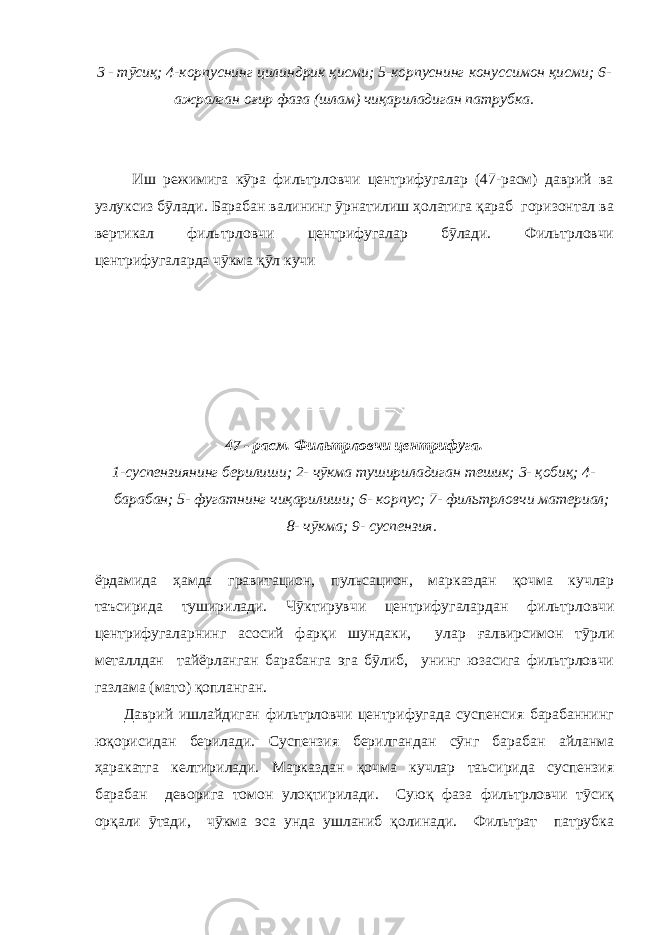 3 - тӯсиқ; 4-корпуснинг цилиндрик қисми; 5-корпуснинг конуссимон қисми; 6- ажралган оғир фаза (шлам) чиқариладиган патрубка. Иш режимига кӯра фильтрловчи центрифугалар (47-расм) даврий ва узлуксиз бӯлади. Барабан валининг ӯрнатилиш ҳолатига қараб горизонтал ва вертикал фильтрловчи центрифугалар бӯлади. Фильтрловчи центрифугаларда чӯкма қӯл кучи 47 - расм. Фильтрловчи центрифуга. 1-суспензиянинг берилиши; 2- чӯкма тушириладиган тешик; 3- қобиқ; 4- барабан; 5- фугатнинг чиқарилиши; 6- корпус; 7- фильтрловчи материал; 8- чӯкма; 9- суспензия. ёрдамида ҳамда гравитацион, пульсацион, марказдан қочма кучлар таъсирида туширилади. Чӯктирувчи центрифугалардан фильтрловчи центрифугаларнинг асосий фарқи шундаки, улар ғалвирсимон тӯрли металлдан тайёрланган барабанга эга бӯлиб, унинг юзасига фильтрловчи газлама (мато) қопланган. Даврий ишлайдиган фильтрловчи центрифугада суспенсия барабаннинг юқорисидан берилади. Суспензия берилгандан сӯнг барабан айланма ҳаракатга келтирилади. Марказдан қочма кучлар таьсирида суспензия барабан деворига томон улоқтирилади. Суюқ фаза фильтрловчи тӯсиқ орқали ӯтади, чӯкма эса унда ушланиб қолинади. Фильтрат патрубка 