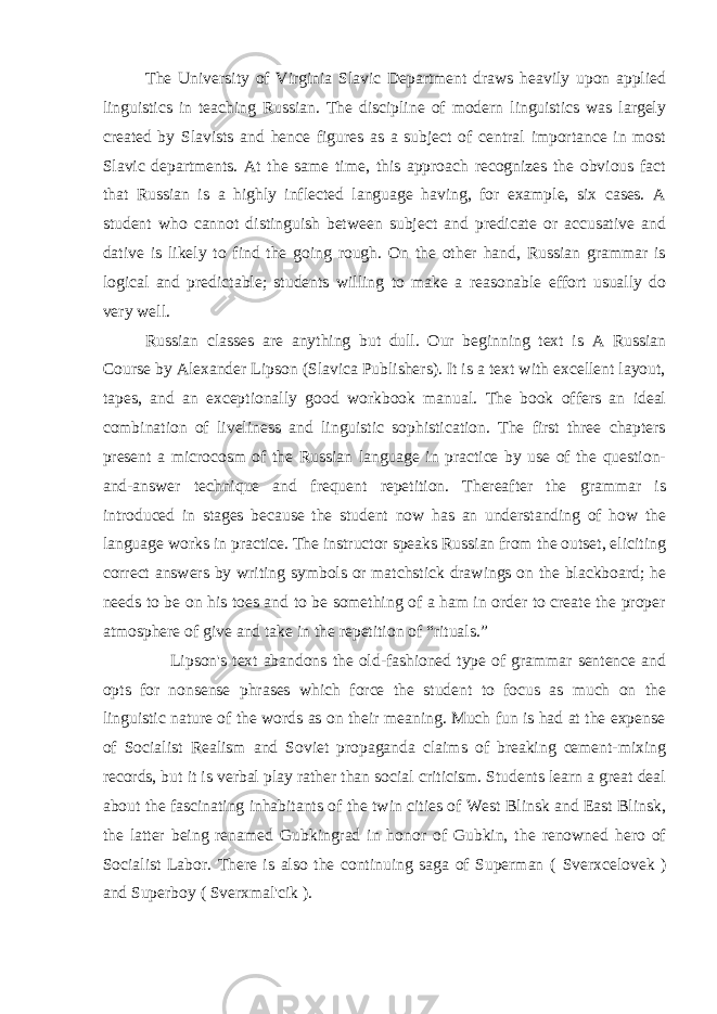 The University of Virginia Slavic Department draws heavily upon applied linguistics in teaching Russian. The discipline of modern linguistics was largely created by Slavists and hence figures as a subject of central importance in most Slavic departments. At the same time, this approach recognizes the obvious fact that Russian is a highly inflected language having, for example, six cases. A student who cannot distinguish between subject and predicate or accusative and dative is likely to find the going rough. On the other hand, Russian grammar is logical and predictable; students willing to make a reasonable effort usually do very well. Russian classes are anything but dull. Our beginning text is A Russian Course by Alexander Lipson (Slavica Publishers). It is a text with excellent layout, tapes, and an exceptionally good workbook manual. The book offers an ideal combination of liveliness and linguistic sophistication. The first three chapters present a microcosm of the Russian language in practice by use of the question- and-answer technique and frequent repetition. Thereafter the grammar is introduced in stages because the student now has an understanding of how the language works in practice. The instructor speaks Russian from the outset, eliciting correct answers by writing symbols or matchstick drawings on the blackboard; he needs to be on his toes and to be something of a ham in order to create the proper atmosphere of give and take in the repetition of “rituals.” Lipson&#39;s text abandons the old-fashioned type of grammar sentence and opts for nonsense phrases which force the student to focus as much on the linguistic nature of the words as on their meaning. Much fun is had at the expense of Socialist Realism and Soviet propaganda claims of breaking cement-mixing records, but it is verbal play rather than social criticism. Students learn a great deal about the fascinating inhabitants of the twin cities of West Blinsk and East Blinsk, the latter being renamed Gubkingrad in honor of Gubkin, the renowned hero of Socialist Labor. There is also the continuing saga of Superman ( Sverxcelovek ) and Superboy ( Sverxmal&#39;cik ). 