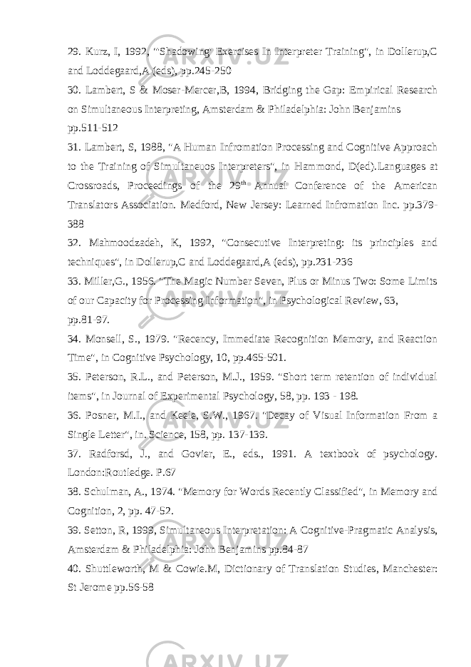29. Kurz, I, 1992, &#34;&#39;Shadowing&#39; Exercises In Interpreter Training&#34;, in Dollerup,C and Loddegaard,A (eds), pp.245-250 30. Lambert, S & Moser-Mercer,B, 1994, Bridging the Gap: Empirical Research on Simultaneous Interpreting , Amsterdam & Philadelphia: John Benjamins pp.511-512 31. Lambert, S, 1988, &#34;A Human Infromation Processing and Cognitive Approach to the Training of Simultaneuos Interpreters&#34;, in Hammond, D(ed). Languages at Crossroads, Proceedings of the 29 th Annual Conference of the American Translators Association. Medford, New Jersey: Learned Infromation Inc. pp.379- 388 32. Mahmoodzadeh, K, 1992, &#34;Consecutive Interpreting: its principles and techniques&#34;, in Dollerup,C and Loddegaard,A (eds), pp.231-236 33. Miller,G., 1956. &#34;The Magic Number Seven, Plus or Minus Two: Some Limits of our Capacity for Processing Information&#34;, in Psychological Review, 63, pp.81-97. 34. Monsell, S., 1979. &#34;Recency, Immediate Recognition Memory, and Reaction Time&#34;, in Cognitive Psychology, 10 , pp.465-501. 35. Peterson, R.L., and Peterson, M.J., 1959. &#34;Short term retention of individual items&#34;, in Journal of Experimental Psychology, 58 , pp. 193 - 198. 36. Posner, M.I., and Keele, S.W., 1967. &#34;Decay of Visual Information From a Single Letter&#34;, in. Science, 158 , pp. 137-139. 37. Radforsd, J., and Govier, E., eds., 1991. A textbook of psychology. London:Routledge. P.67 38. Schulman, A., 1974. &#34;Memory for Words Recently Classified&#34;, in Memory and Cognition, 2 , pp. 47-52. 39. Setton, R, 1999, Simultaneous Interpretation: A Cognitive-Pragmatic Analysis, Amsterdam & Philadelphia: John Benjamins pp.84-87 40. Shuttleworth, M & Cowie.M, Dictionary of Translation Studies , Manchester: St Jerome pp.56-58 