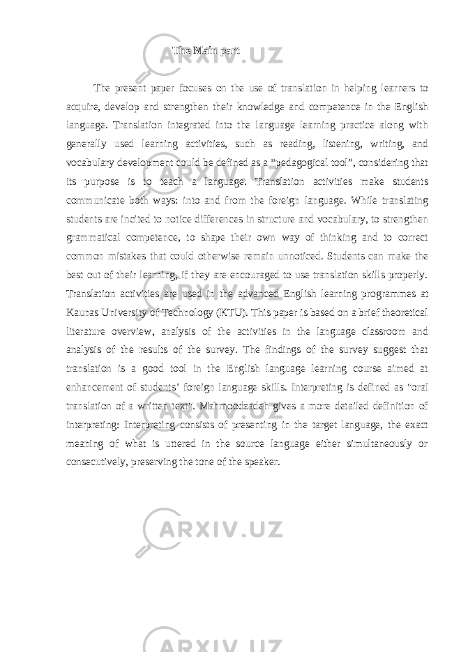  The Main part The present paper focuses on the use of translation in helping learners to acquire, develop and strengthen their knowledge and competence in the English language. Translation integrated into the language learning practice along with generally used learning activities, such as reading, listening, writing, and vocabulary development could be defined as a “pedagogical tool”, considering that its purpose is to teach a language. Translation activities make students communicate both ways: into and from the foreign language. While translating students are incited to notice differences in structure and vocabulary, to strengthen grammatical competence, to shape their own way of thinking and to correct common mistakes that could otherwise remain unnoticed. Students can make the best out of their learning, if they are encouraged to use translation skills properly. Translation activities are used in the advanced English learning programmes at Kaunas University of Technology (KTU). This paper is based on a brief theoretical literature overview, analysis of the activities in the language classroom and analysis of the results of the survey. The findings of the survey suggest that translation is a good tool in the English language learning course aimed at enhancement of students’ foreign language skills. Interpreting is defined as &#34;oral translation of a written text&#34;. Mahmoodzadeh gives a more detailed definition of interpreting: Interpreting consists of presenting in the target language, the exact meaning of what is uttered in the source language either simultaneously or consecutively, preserving the tone of the speaker. 
